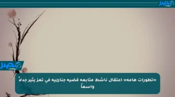 «تطورات هامة» اعتقال ناشط متابعة قضية جنائية في تعز يثير جدلاً واسعاً